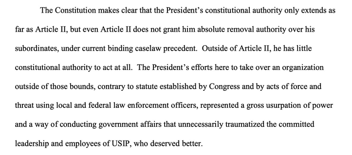 The Constitution makes clear that the President's constitutional authority only extends as far as Article II, but even Article Il does not grant him absolute removal authority over his subordinates, under current binding caselaw precedent. Outside of Article II, he has little constitutional authority to act at all. The President's efforts here to take over an organization outside of those bounds, contrary to statute established by Congress and by acts of force and threat using local and federal law enforcement officers, represented a gross usurpation of power and a way of conducting government affairs that unnecessarily traumatized the committed leadership and employees of USIP, who deserved better.