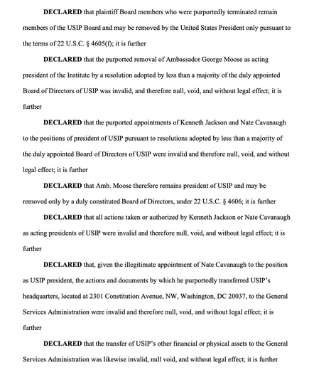 DECLARED that plaintiff Board members who were purportedly terminated remain members of the USIP Board & may be removed by the President only pursuant to the terms of 22 USC §4605(f); …the purported removal of Amb. George Moose as acting president of the Institute by a resolution adopted by less than a majority of the duly appointed Board of Directors of USIP was invalid, & therefore null, void, & w/o legal effect; it…the purported appointments of Kenneth Jackson & Nate Cavanaugh to the positions of president of USIP pursuant to resolutions adopted by less than a majority of the duly appointed Board of Directors of USIP were invalid & therefore null, void, & w/o legal effect; …Amb. Moose therefore remains president of USIP & may be removed only by a duly constituted Board of Directors, under 22 USC §4606; …all actions taken or authorized by Jackson or Cavanaugh as acting presidents of USIP were invalid & therefore null, void, & w/o legal effect; …given the illegitimate appointment of Cavanaugh to the position as USIP president, the actions & documents by which he purportedly transferred USIP's headquarters…to the GSA were invalid & therefore null, void, & w/o legal effect; …the transfer of USIP's other financial or physical assets to the GSA was likewise invalid, null void, & w/o legal effect; it is further
