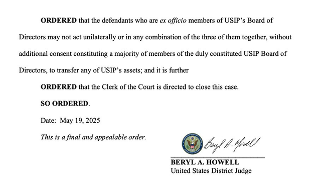 ORDERED that the defendants who are ex officio members of USIP's Board of Directors may not act unilaterally or in any combination of the three of them together, without additional consent constituting a majority of members of the duly constituted USIP Board of Directors, to transfer any of USIP's assets; and it is further ORDERED that the Clerk of the Court is directed to close this case. SO ORDERED. Date: May 19, 2025 This is a final and appealable order. BERYL A. HOWELL