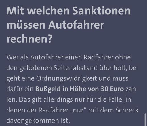 Mit welchen Sanktionen müssen Autofahrer rechnen?
Wer als Autofahrer einen Radfahrer ohne den gebotenen Seitenabstand überholt, begeht eine Ordnungswidrigkeit und muss dafür ein Bußgeld in Höhe von 30 Euro zah-len. Das gilt allerdings nur für die Fälle, in denen der Radfahrer „nur" mit dem Schreck davongekommen ist.