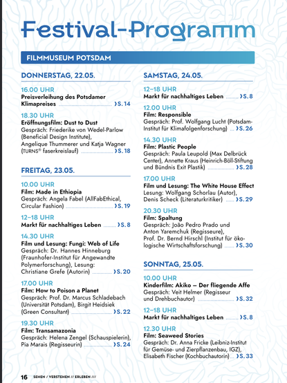 An overview of the four days of the festival with all events listed. 
DONNERSTAG, 22.05.
16.00 UHR
Preisverleihung des Potsdamer
Klimapreises
18.30 UHR
Eröffnungsfilm: Dust to Dust
Gespräch: Friederike von Wedel-Parlow
(Beneficial Design Institute),
Angelique Thummerer und Katja Wagner
(turns® faserkreislauf)
FREITAG, 23.05.
10.00 UHR
Film: Made in Ethiopia
Gespräch: Angela Fabel (AllFabEthical,
Circular Fashion)
12–18 UHR
Markt für nachhaltiges Leben
14.30 UHR
Film und Lesung: Fungi: Web of Life
Gespräch: Dr. Hannes Hinneburg
(Fraunhofer-Institut für Angewandte
Polymerforschung), Lesung:
Christiane Grefe (Autorin)
17.00 UHR
Film: How to Poison a Planet
Gespräch: Prof. Dr. Marcus Schladebach
(Universität Potsdam), Birgit Heidsiek
(Green Consultant)
19.30 UHR
Film: Transamazonia
Gespräch: Helena Zengel (Schauspielerin),
Pia Marais (Regisseurin)
SAMSTAG, 24.05.
12–18 UHR
Markt für nachhaltiges Leben
12.00 UHR
Film: Responsible
Gespräch: Prof. Wolfgang Lucht (Potsdam-
Institut für Klimafolgenforschung)
14.30 UHR
Film: Plastic People
Gespräch: Paula Leupold (Max Delbrück
Center), Annette Kraus (Heinrich-Böll-Stiftung
und Bündnis Exit Plastik)
17.00 UHR
Film und Lesung: The White House Effect
Lesung: Wolfgang Schorlau (Autor),
Denis Scheck (Literaturkritiker)
20.30 UHR
Film: Spaltung
Gespräch: João Pedro Prado und
Anton Yaremchuk (Regisseure),
Prof. Dr. Bernd Hirschl (Institut für öko-
logische Wirtschaftsforschung)
SONNTAG, 25.05.
10.00 UHR
Kinderfilm"