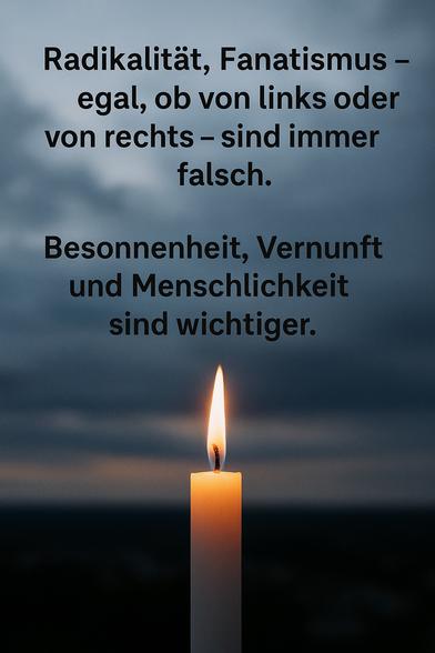 Eine einzelne Kerze brennt ruhig im aufziehenden Sturm – Symbol für Besonnenheit in Zeiten ideologischer Dunkelheit. Der flackernde Schein steht für die menschliche Fähigkeit zum Dialog, selbst wenn die Welt um uns herum in Extreme abdriftet.

Das Bild erinnert daran:
Bei aller Unterschiedlichkeit müssen wir lernen, wieder zu streiten – nicht zu vernichten.
These, Antithese, Synthese – das ist der Weg zur Wahrheit.
Worte statt Waffen. Dialog statt Dogma.
Denn: Mord ist nie eine Lösung.🖖