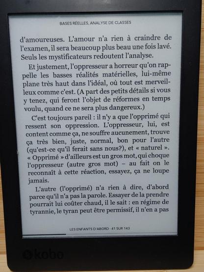 Extrait de "Les enfants d'abord".

"Et justement, I'oppresseur a horreur qu'on rappelle les basses réalités matérielles, lui-même plane très haut dans l'idéal, où tout est merveilleux comme c'est. (À part des petits détails si vous y tenez, qui feront l'objet de réformes en temps voulu, quand ce ne sera plus dangereux.) 
C'est toujours pareil : il n'y a que l'opprimé qui ressent son oppression. L'oppresseur, lui, est content comme ça, ne souffre aucunement, trouve ça très bien, juste, normal, bon pour l'autre (qu'est-ce qu'il ferait sans nous?), et « naturel ». « Opprimé » d'ailleurs est un gros mot, qui choque l'oppresseur (autre gros mot) – au fait on le reconnaît à cette réaction, essayez, ça ne loupe jamais.
 L'autre (l'opprimé) n'a rien à dire, d'abord parce qu'il n'a pas la parole. Essayer de la prendre pourrait lui coûter chaud, il le sait : en régime de tyrannie, le tyran peut être permissif, il n'en a pas [...]"