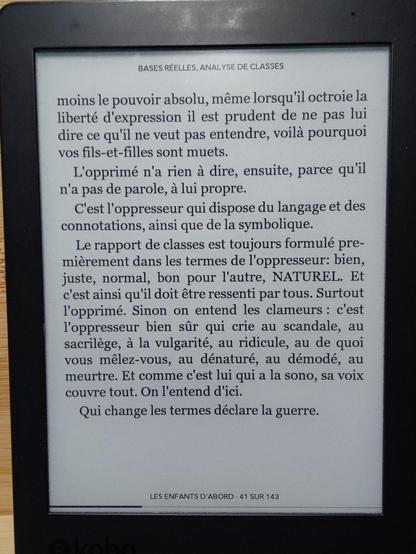 Page suivante :

"[...] moins le pouvoir absolu, même lorsqu'il octroie la liberté d'expression il est prudent de ne pas lui dire ce qu'il ne veut pas entendre, voilà pourquoi vos fils-et-filles sont muets.
  L'opprimé n'a rien à dire, ensuite, parce qu'il n'a pas de parole, à lui propre.
  C'est l'oppresseur qui dispose du langage et des connotations, ainsi que de la symbolique.
« Le rapport de classes est toujours formulé premièrement dans les termes de l'oppresseur: bien, juste, normal, bon pour l'autre, NATUREL. Et c'est ainsi qu'il doit être ressenti par tous. Surtout l'opprimé. Sinon on entend les clameurs : c'est l'oppresseur bien sûr qui crie au scandale, au sacrilège, à la vulgarité, au ridicule, au de quoi vous mêlez-vous, au dénaturé, au démodé, au meurtre. Et comme c'est lui qui a la sono, sa voix couvre tout. On l'entend d'ici.
  Qui change les termes déclare la guerre."