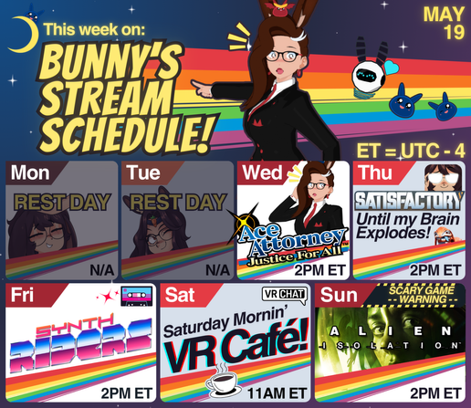 Next to a small crescent moon with a blue slime on it (blorp), the words "this week on: bunny's stream schedule!". A small round bunny robot (bunbot) floats nearby, and bunnyhearted (a white retro anime bunnygirl with floofy brown hair and a slime on her head) points on dramatically in a red and black suit. Also there are small blue slimes (blorps) floating around. Behind them all are stars and a rainbow. Below them is this weeks stream schedule, which includes:
❗ Wed [2pm] Ace Attorney
🏭 Thu [2pm] Satisfactory
🎸 Fri [2pm] Synth Riders
☕️ Sat [11am] Cafe Stream
💀 Sun [2pm] Alien Isolation
(et/utc-4)