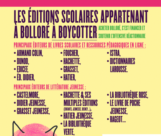 LES EDITIONS SCOLAIRES APPARTENANT A BOLLORE A BOYCOTTER 

PRINCIPAUX ÉDITEURS DE LIVRES SCOLAIRES ET RESSOURCES PÉDAGOGIQUES EN LIGNE :
• ARMAND COLIN.
• FOUCHER,
• ISTRA,
• DUNOD,
• HACHETTE,
• DICTIONNAIRES
• EDICEF,
• GRASSET,
LAROUSSE.
• ED. DIDIER,
• HATIER,
PRINCIPAUX ÉDITEURS DE LITTÉRATURE JEUNESSE :
• CASTELMORE,
• HACHETTE & SES
• DIDIER JEUNESSE, MULTIPLES ÉDITIONS
• GRASSET JEUNESSE,
(ENFANTS, JEUNESSE, DISNE...,
• HATIER JEUNESSE,
• LA BIBLIOTHÈQUE ROSE,
• LE LIVRE DE POCHE
JEUNESSE,
• RAGEOT...
• LA BIBLIOTHEQUE
VERTE,