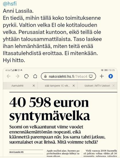 Tviittaaja tviittaa: "Anni Lassila. En tiedä mihin toimituksenne tällä pyrkii. Valtionvelka EI ole kotitalouden velka. Perusasiat kuntoon! Eikö teillä ole yhtään talousammattilaista? Taso laskee ihan kuin lehmänhäntä. Miten teitä enää erottaa iltasatulehfistä? Ei mitenkään. Hyi hitto!" | Tekstin alla on kuvakaappaus Helsingin Sanomien artikkelin otsikkoalueesta: "(isolla) 40598 euron syntymävelka (jota seuraa ingressi) -> Suomi on velkaantunut viime vuodet ennennäkemättömän nopeasti eikä käännettä parempaan näy. Jos sama tahti jatkuu, suomalaiset ovat lirissä. Mitä voimme tehdä?"
