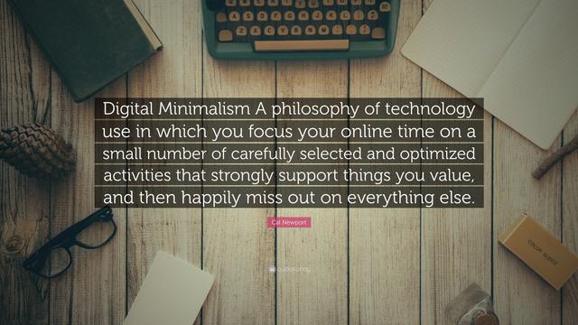 “Digital Minimalism A philosophy of technology use in which you focus your online time on a small number of carefully selected and optimized activities that strongly support things you value, and then happily miss out on everything else.”

— Cal Newport