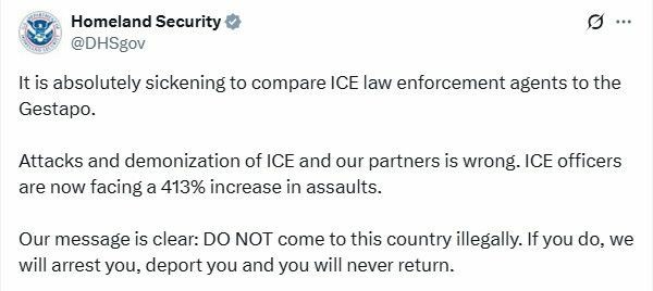Tweet from Homeland Security
@DHsgov 

It is absolutely sickening to compare ICE law enforcement agents to the Gestapo.

Attacks and demonization of ICE and our partners is wrong. ICE officers are now facing a 413% increase in assaults.

Our message is clear: DO NOT come to this country illegally. If you do, we will arrest you, deport you and you will never return.