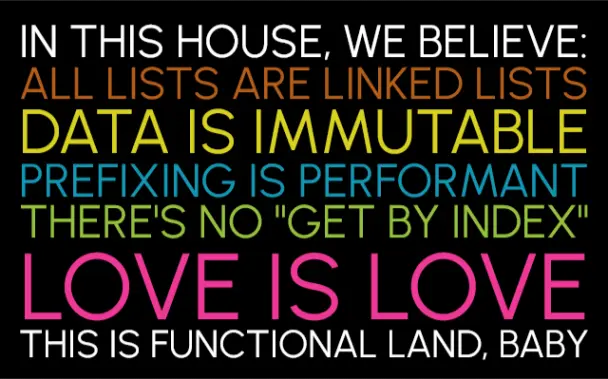IN THIS HOUSE, WE BELIEVE:
ALL LISTS ARE LINKED LISTS
DATA IS IMMUTABLE
PREFIXING IS PERFORMANT
THERE'S NO "GET BY INDEX"
LOVE IS LOVE
THIS IS FUNCTIONAL LAND, BABY—