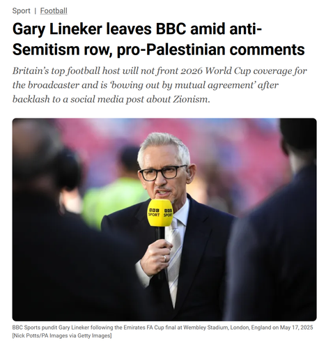 A headline from Al Jazeera:

Gary Lineker leaves BBC amid anti-Semitism row, pro-Palestinian comments

Britain’s top football host will not front 2026 World Cup coverage for
the broadcaster and is ‘bowing out by mutual agreement’ after
backlash to a social media post about Zionism.

[Photo of Gary]

BBC Sports pundit Gary Lineker following the Emirates FA Cup final at Wembley Stadium, London, England on May 17, 2025
[Nick Potts/PA Images via Getty Images]