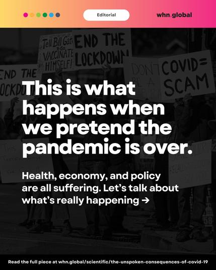 An editorial image with a pink-orange gradient banner labeled "Editorial" and the WHN.global logo. Background shows people at a protest holding signs such as “End the Lockdown,” “Tell Bill Gates to go vaccinate himself,” and “COVID = Scam.” In the foreground, large white bold text reads:
“This is what happens when we pretend the pandemic is over.”
Subtext:
“Health, economy, and policy are all suffering. Let’s talk about what’s really happening →”
Footer text:
“Read the full piece at whn.global/scientific/the-unspoken-consequences-of-covid-19”