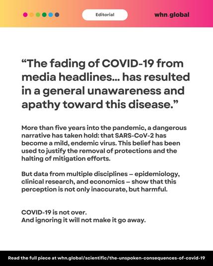Same pink-orange editorial banner as previous. The image contains a large quote at the top:
“The fading of COVID-19 from media headlines... has resulted in a general unawareness and apathy toward this disease.”
Paragraph below:
"More than five years into the pandemic, a dangerous narrative has taken hold: that SARS-CoV-2 has become a mild, endemic virus. This belief has been used to justify the removal of protections and the halting of mitigation efforts.
But data from multiple disciplines – epidemiology, clinical research, and economics – show that this perception is not only inaccurate, but harmful.
COVID-19 is not over.
And ignoring it will not make it go away."
Footer:
“Read the full piece at whn.global/scientific/the-unspoken-consequences-of-covid-19”
