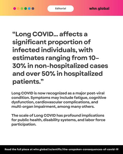 Editorial banner remains. Bold quote reads:
“Long COVID... affects a significant proportion of infected individuals, with estimates ranging from 10–30% in non-hospitalized cases and over 50% in hospitalized patients.”
Explanation below:
"Long COVID is now recognized as a major post-viral condition. Symptoms may include fatigue, cognitive dysfunction, cardiovascular complications, and multi-organ impairment, among many others.
The scale of Long COVID has profound implications for public health, disability systems, and labor force participation."
Footer:
“Read the full piece at whn.global/scientific/the-unspoken-consequences-of-covid-19”