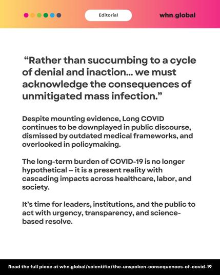 Same editorial header. Quote reads:
“Rather than succumbing to a cycle of denial and inaction… we must acknowledge the consequences of unmitigated mass infection.”
Text below:
"Despite mounting evidence, Long COVID continues to be downplayed in public discourse, dismissed by outdated medical frameworks, and overlooked in policymaking.
The long-term burden of COVID-19 is no longer hypothetical – it is a present reality with cascading impacts across healthcare, labor, and society.
It’s time for leaders, institutions, and the public to act with urgency, transparency, and science-based resolve."
Footer:
“Read the full piece at whn.global/scientific/the-unspoken-consequences-of-covid-19”