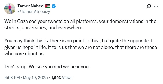 X post by Tamer Nahed 𓂆🇵🇸
@Tamer_Alnoaizy

We in Gaza see your tweets on all platforms, your demonstrations in the streets, universities, and everywhere. 

You may think this is There is no point in this., but quite the opposite. It gives us hope in life. It tells us that we are not alone, that there are those who care about us. 

Don't stop. We see you and we hear you.

4:58 PM · May 19, 2025 · 1,563 Views