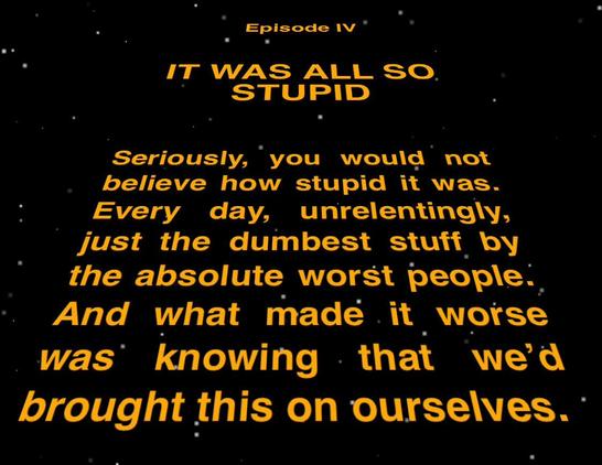 Episode IV

IT WAS ALL SO STUPID

Seriously, you would not
believe how stupid it was.
Every day, unrelentingly,
just the dumbest stuff by
the absolute worst people.
And what made it worse
was knowing that we'd
brought this on ourselves.