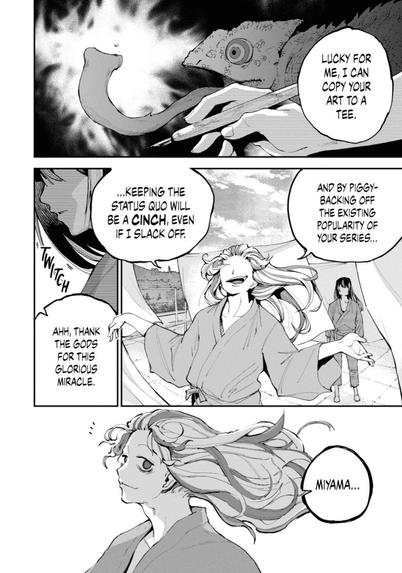 Page 30 of volume one of “Dragon and Chameleon” by Ryo Ishiyama

Panel 1: Closeup of a hand holding a nib pen. Behind is a chameleon with its tongue extended. Miyama voices over, “Lucky for me, I can copy your art to a tee.”

Panel 2: Medium shot of Miyama (in Garyo’s body) on a Hospital rooftop, with sheets drying. Garyo (in Miyama’s body) stands behind him. Miyama continues, “And by piggy-backing on the existing popularity of your series, keeping the status quo will be a CINCH, even if I slack off.”

Panel 3: Extreme closeup of the lower part of Garyo’s face. He twitches. Miyama continues, “Ahh, thank the gods for this glorious miracle.”

Final Panel: Closeup of Miyama as Garyo calls his name.
