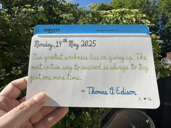 A pen quote of Thomas A. Edison that reads, “Our greatest weakness lies in giving up. The most certain way to succeed is always to try just one more time.”

Written using Pilot Iroshizuku Syun-Gyo, Diamine Kelly Green & Pelikan Edelstein Topaz.