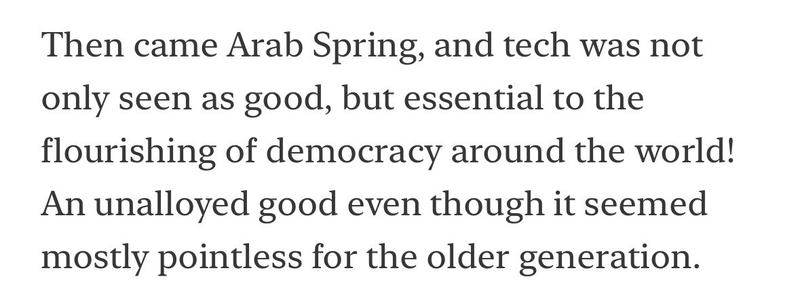 Then came Arab Spring, and tech was not only seen as good, but essential to the flourishing of democracy around the world!
An unalloyed good even though it seemed mostly pointless for the older generation.