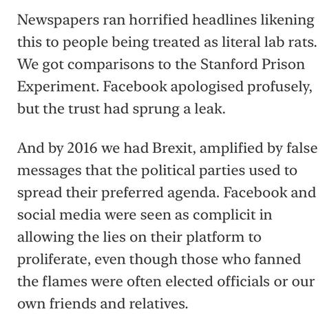 Newspapers ran horrified headlines likening this to people being treated as literal lab rats.
We got comparisons to the Stanford Prison Experiment. Facebook apologised profusely, but the trust had sprung a leak.
And by 2016 we had Brexit, amplified by false messages that the political parties used to spread their preferred agenda. Facebook and social media were seen as complicit in allowing the lies on their platform to proliferate, even though those who fanned the flames were often elected officials or our
own friends and relatives.