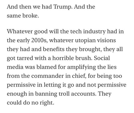 And then we had Trump. And the same broke.
Whatever good will the tech industry had in the early 2010s, whatever utopian visions they had and benefits they brought, they all got tarred with a horrible brush. Social media was blamed for amplifying the lies from the commander in chief, for being too permissive in letting it go and not permissive enough in banning troll accounts. They could do no right.