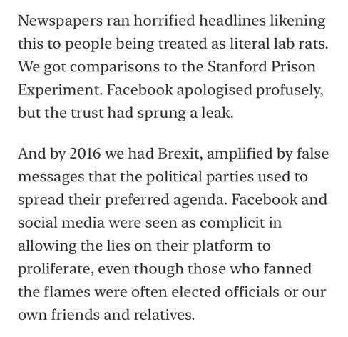 Newspapers ran horrified headlines likening this to people being treated as literal lab rats.
We got comparisons to the Stanford Prison Experiment. Facebook apologised profusely, but the trust had sprung a leak.
And by 2016 we had Brexit, amplified by false messages that the political parties used to spread their preferred agenda. Facebook and social media were seen as complicit in allowing the lies on their platform to proliferate, even though those who fanned the flames were often elected officials or our
own friends and relatives.