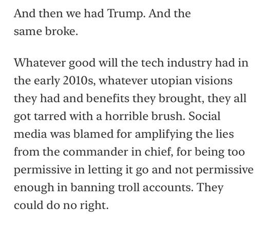 And then we had Trump. And the same broke.
Whatever good will the tech industry had in the early 2010s, whatever utopian visions they had and benefits they brought, they all got tarred with a horrible brush. Social media was blamed for amplifying the lies from the commander in chief, for being too permissive in letting it go and not permissive enough in banning troll accounts. They could do no right.