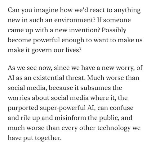 Can you imagine how we'd react to anything new in such an environment? If someone came up with a new invention? Possibly become powerful enough to want to make us make it govern our lives?
As we see now, since we have a new worry, of Al as an existential threat. Much worse than social media, because it subsumes the worries about social media where it, the purported super-powerful Al, can confuse and rile up and misinform the public, and much worse than every other technology we have put together.
