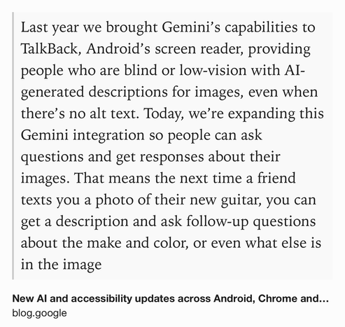 Text Shot: Last year we brought Gemini’s capabilities to TalkBack, Android’s screen reader, providing people who are blind or low-vision with AI-generated descriptions for images, even when there’s no alt text. Today, we’re expanding this Gemini integration so people can ask questions and get responses about their images. That means the next time a friend texts you a photo of their new guitar, you can get a description and ask follow-up questions about the make and color, or even what else is in the image