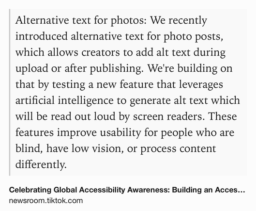 Text Shot: Alternative text for photos: We recently introduced alternative text for photo posts, which allows creators to add alt text during upload or after publishing. We're building on that by testing a new feature that leverages artificial intelligence to generate alt text which will be read out loud by screen readers. These features improve usability for people who are blind, have low vision, or process content differently.