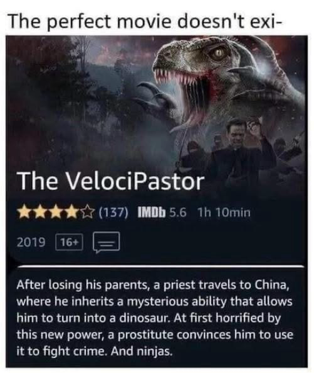 The perfect movie doesn't exi- The VelociPastor *** (137) IMDb 5.6 1h 10min 2019 16+ After losing his parents, a priest travels to China, where he inherits a mysterious ability that allows him to turn into a dinosaur. At first horrified by this new power, a prostitute convinces him to use it to fight crime. And ninjas.