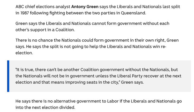 ABC chief elections analyst Antony Green says the Liberals and Nationals last split in 1987 following fighting between the two parties in Queensland.

Green says the Liberals and Nationals cannot form government without each other's support in a Coalition.

There is no chance the Nationals could form government in their own right, Green says. He says the split is not going to help the Liberals and Nationals win re-election.

    "It is true, there can't be another Coalition government without the Nationals, but the Nationals will not be in government unless the Liberal Party recover at the next election and that means improving seats in the city," Green says.

He says there is no alternative government to Labor if the Liberals and Nationals go into the next election divided.