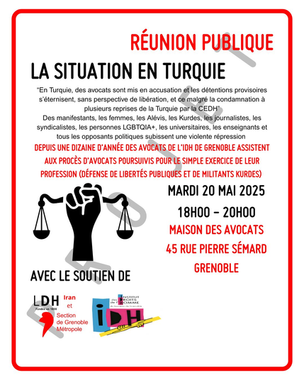 Affiche annonçant la réuniuon publique avec le texte En Turquie, des avocats sont mis en accusation et les tétentions provisoires
s'éternisent, sans perpective de libération, et ce malgré la condamnation à plusieurs 
reprises de la Turquie par la CEDH.
Des manifestants, les femmes, les Alévis, les Kurdes, les journalistes, les syndicalistes
les personnes LGBTQIA+, les universitaires, les enseigants et tous les opposants
politiques subissent une violente répression.

Depuis une dizaine d'année, des avocats de l'IDH de Grenoble assistent aux procès 
d'avocats poursuivis pour le simple exercice de leur profession (défense des 
libertés publiques et de militants kurdes).