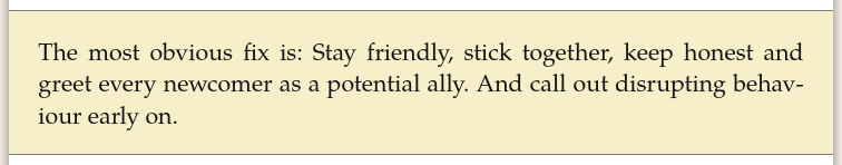 The most obvious fix is: Stay friendly, stick together, keep honest and greet every newcomer as a potential ally. And call out disrupting behaviour early on.