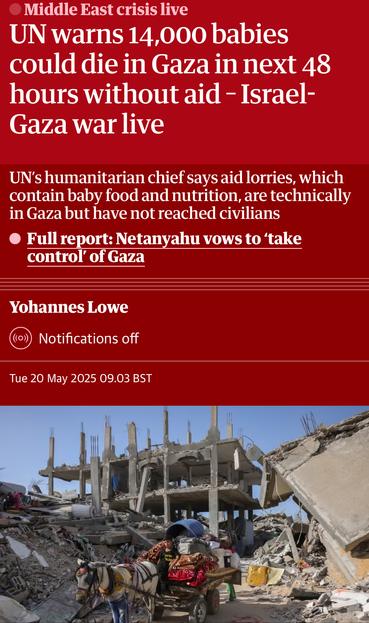 Screenshot of top of article

Middle East crisis live
UN warns 14,000 babies
could die in Gaza in next 48
hours without aid - Israel-
Gaza war live
UN's humanitarian chief says aid lorries, which
contain baby food and nutrition, are technically
in Gaza but have not reached civilians
• Full report: Netanyahu vows to 'take
control of Gaza
Yohannes Lowe
Notifications off
Tue 20 May 2025 09.03 BST
