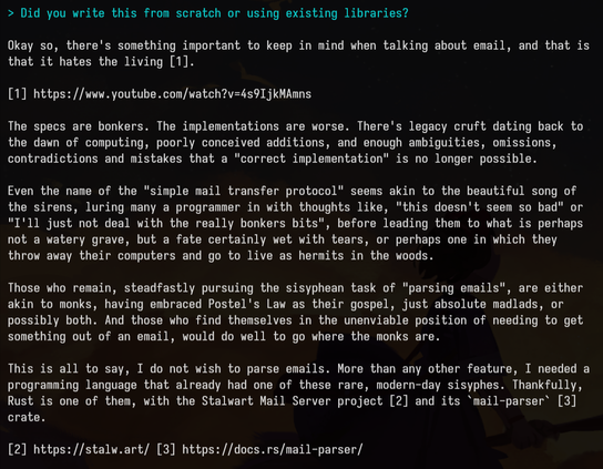 > Did you write this from scratch or using existing libraries?

Okay so, there's something important to keep in mind when talking about email, and that is
that it hates the living [1].

[1] https://www.youtube.com/watch?v=4s9IjkMAmns

The specs are bonkers. The implementations are worse. There's legacy cruft dating back to
the dawn of computing, poorly conceived additions, and enough ambiguities, omissions,
contradictions and mistakes that a "correct implementation" is no longer possible.

Even the name of the "simple mail transfer protocol" seems akin to the beautiful song of
the sirens, luring many a programmer in with thoughts like, "this doesn't seem so bad" or
"I'll just not deal with the really bonkers bits", before leading them to what is perhaps
not a watery grave, but a fate certainly wet with tears, or perhaps one in which they
throw away their computers and go to live as hermits in the woods.

Those who remain, steadfastly pursuing the sisyphean task of "parsing emails", are either
akin to monks, having embraced Postel's Law as their gospel, just absolute madlads, or
possibly both. And those who find themselves in the unenviable position of needing to get
something out of an email, would do well to go where the monks are.

This is all to say, I do not wish to parse emails. More than any other feature, I needed a
programming language that already had one of these rare, modern-day sisyphes. Thankfully,
Rust is one of them, with the Stalwart Mail Server project [2] an