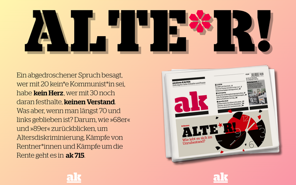 Titelseite von ak 715, darüber riesengroß die Buchstaben: ALTE*R!

Text: Ein abgedroschener Spruch besagt,. wer mit 20 kein*e Kommunist*in sei, habe kein Herz, wer mit 30 immer noch daran festhalte, keinen Verstand. Was aber, wenn man längst 70 und links geblieben ist? Darum, wie 68er und 89er zurückblicken, um Altersdiskriminierung, Kämpfe von Rentner*innen und Kämpfe um die Rente geht es in ak 715.