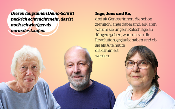Bilder dreier älterer Menschen, darüber ein Zitat: "Diesen langsamen Demo-Schritt pack ich echt nicht mehr, das ist noch schwieriger als normales Laufen."

Text: Inge, Jens und Re, drei ak-Genoss*innen die schon ziemlich lange dabei sind, erklären, warum sie ungern Ratschläge an Jüngere geben, wann sie an die Revolution geglaubt haben und ob sie als Alte heute diskriminiert werden.