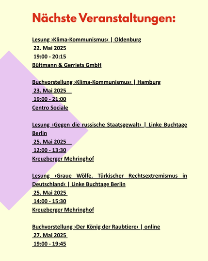 Nächste Veranstaltungen:
Lesung ›Klima-Kommunismus‹ | Oldenburg
 22. Mai 2025    
 19:00 - 20:15
Bültmann & Gerriets GmbH
Buchvorstellung ›Klima-Kommunismus‹ | Hamburg
 23. Mai 2025    
 19:00 - 21:00
Centro Sociale
Lesung ›Gegen die russische Staatsgewalt‹ | Linke Buchtage Berlin
 25. Mai 2025    
 12:00 - 13:30
Kreuzberger Mehringhof
Lesung ›Graue Wölfe. Türkischer Rechtsextremismus in Deutschland‹ | Linke Buchtage Berlin
 25. Mai 2025 
 14:00 - 15:30
Kreuzberger Mehringhof
Buchvorstellung ›Der König der Raubtiere‹ | online
 27. Mai 2025 
 19:00 - 19:45