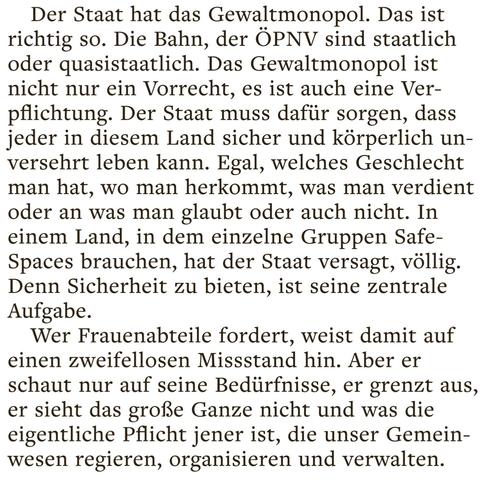 Der Staat hat das Gewaltmonopol. Das ist richtig so. Die Bahn, der ÖPNV sind staatlich oder quasistaatlich. Das Gewaltmonopol ist nicht nur ein Vorrecht, es ist auch eine Verpflichtung. Der Staat muss dafür sorgen, dass jeder in diesem Land sicher und körperlich unversehrt leben kann. Egal, welches Geschlecht man hat, wo man herkommt, was man verdient oder an was man glaubt oder auch nicht. In einem Land, in dem einzelne Gruppen Safe-Spaces brauchen, hat der Staat versagt, völlig. Denn Sicherheit zu bieten, ist seine zentrale Aufgabe. 

Wer Frauenabteile fordert, weist damit auf einen zweifellosen Missstand hin. Aber er schaut nur auf seine Bedürfnisse, er grenzt aus, er sicht das große Ganze nicht und was die eigentliche Pflicht jener ist, die unser Gemeinwesen regieren, organisieren und verwalten.