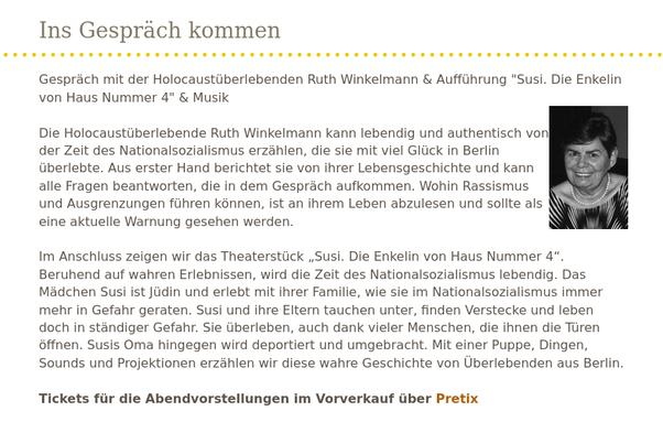 Ins Gespräch kommen

Gespräch mit der Holocaustüberlebenden Ruth Winkelmann & Aufführung "Susi. Die Enkelin von Haus Nummer 4" & Musik

Die Holocaustüberlebende Ruth Winkelmann kann lebendig und authentisch von der Zeit des Nationalsozialismus erzählen, die sie mit viel Glück in Berlin überlebte. Aus erster Hand berichtet sie von ihrer Lebensgeschichte und kann alle Fragen beantworten, die in dem Gespräch aufkommen. Wohin Rassismus und Ausgrenzungen führen können, ist an ihrem Leben abzulesen und sollte als eine aktuelle Warnung gesehen werden.

Im Anschluss zeigen wir das Theaterstück „Susi. Die Enkelin von Haus Nummer 4“. Beruhend auf wahren Erlebnissen, wird die Zeit des Nationalsozialismus lebendig. Das Mädchen Susi ist Jüdin und erlebt mit ihrer Familie, wie sie im Nationalsozialismus immer mehr in Gefahr geraten. Susi und ihre Eltern tauchen unter, finden Verstecke und leben doch in ständiger Gefahr. Sie überleben, auch dank vieler Menschen, die ihnen die Türen öffnen. Susis Oma hingegen wird deportiert und umgebracht. Mit einer Puppe, Dingen, Sounds und Projektionen erzählen wir diese wahre Geschichte von Überlebenden aus Berlin.

Tickets für die Abendvorstellungen im Vorverkauf über Pretix