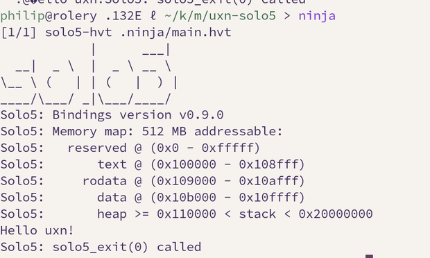 A command line that displays a simple solo5 kerne output, which prints a bunch of debug text and then “Hello uxn!”. Full output:

philip@rolery .132E ℓ ~/k/m/uxn-solo5 > ninja
[1/1] solo5-hvt .ninja/main.hvt
Solo5: Bindings version v0.9.0
Solo5: Memory map: 512 MB addressable:
Solo5:   reserved @ (0x0 - 0xfffff)
Solo5:       text @ (0x100000 - 0x108fff)
Solo5:     rodata @ (0x109000 - 0x10afff)
Solo5:       data @ (0x10b000 - 0x10ffff)
Solo5:       heap >= 0x110000 < stack < 0x20000000
Hello uxn!
Solo5: solo5_exit(0) called