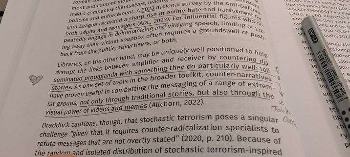 Foto von einer Seite aus dem Buch Censorship Is a Drag mit meinen Annotationen

Text: Libraries, on the other hand, may be uniquely well positioned to help disrupt the links between amplifier and receiver by countering disseminated propaganda with something they do particularly well: tell stories. As one set of tools in the broader toolkit, counter-narratives have proven useful in combatting the messaging of a range of extremist groups, not only through traditional stories, but also through the visual power of videos and memes (Allchorn, 2022).

Daneben ein Herz und ein Ausrufezeichen von mir und der Hinweis, dass das eben nicht Fakten-Checks sind