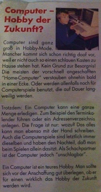 Computer - Hobby der Zukunft?
Computer sind ganz groß in Hobby-Mode. - Mancher kommt sich schon richtig doof vor, weil er nicht auch so einen schlauen Kasten zu Hause stehen hat. Kein Grund zur Besorgnis! Die meisten der vorschnell angeschafften “Home-Computer” verstauben ohnehin bald in einer Ecke. Oder werden allenfalls noch für Computerspiele benutzt, die auf Dauer langweilig werden. Trotzdem: Ein Computer kann eine ganze Menge erledigen. Zum Beispiel den Terminka- lender führen oder ein Adressenverzeichnis anlegen. Die Frage ist nur: wozu? Das alles kann man ebenso mit der Hand schreiben, Auch die Computerspiele sind letztlich immer dieselben und haben den Nachteil, daß man beim Spielen allein dasitzt. Als Schachpartner ist der Computer jedoch “unschlagbar”.

Ein Computer ist ein teures Hobby. Man sollte sich vor der Anschaffung gut überlegen, ober für einen wirklich das Hobby der Zukunft werden wird.