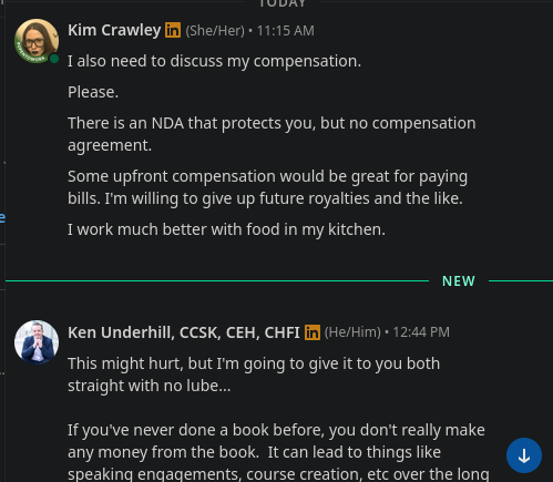 Kim Crawley in (She/Her)• 11:15 AM
I also need to discuss my compensation.
Please.
There is an NDA that protects you, but no compensation
agreement.
Some upfront compensation would be great for paying
bills. I'm willing to give up future royalties and the like.
I work much better with food in my kitchen.
NEW
Ken Underhill, CCSK, CEH, CHFI in (He/Him)• 12:44 PM
This might hurt, but I'm going to give it to you both
straight with no lube...
If you've never done a book before, you dont really make
any money from the book. It can lead to things like
speaking engagements, course creation, etc over the long