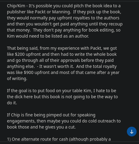 Chip/Kim - It's possible you could pitch the book idea to a
publisher like Packt or Manning. If they pick up the book,
they would normally pay upfront royalties to the authors
and then you wouldn't get paid anything until they recoup
that money. They don't pay anything for book editing, so
Kim would need to be listed as an author.
That being said, from my experience with Packt, we got
like $200 upfront and then had to write the whole book
and go through all of their approvals before they paid
anything else. - It wasn't worth it. And the total royalty
was like $900 upfront and most of that came after a year
of writing.
If the goal is to put food on your table Kim, I hate to be
the dick here but this book is not going to be the way to
do it.
If Chip is fine being pimped out for speaking
engagements, then maybe you could do cold outreach to
book those and he gives you a cut.
1) One alternate route for cash (although probably a

2) Another route for you specifically Kim, is finding work
through the Cybersecurity marketing Society Slack group.
If you're not in there, just apply to join through their
website. Once in there, just mention your writing skills
and that you are looking for contract work to feed your
family right now. There's always someone that needs
some help, especially at the smaller startups. This is
probably your faster route to getting cashflow.
Bottom line for both of you, this book is not going to be a