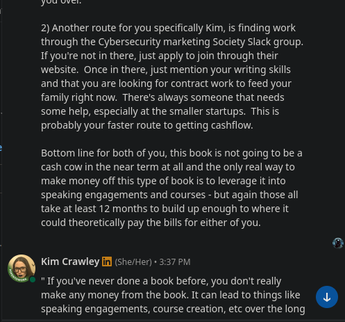 cash cow in the near term at all and the only real way to
make money off this type of book is to leverage it into
speaking engagements and courses - but again those all
take at least 12 months to build up enough to where it
could theoretically pay the bills for either of you.
Kim Crawley in (She/ Her)• 3:37 PM
"If you've never done a book before, you don't really
make any money from the book. It can lead to things like
speaking engagements, course creation, etc over the long

speaking engagements and courses - but again those all
take at least 12 months to build up enough to where it
could theoretically pay the bills for either of you.
Kim Crawley in (she/Her)• 3:37 PM
"If you've never done a book before, you don't really
make any money from the book. It can lead to things like
speaking engagements, course creation, etc over the long
term."
I have written tons of books, including for major
publishers.
I don't know why you think I'm naive for expecting to be
paid for my labour.
If I'm not going to receive any money upfront, I'm
dropping out.
Frankly, it's insulting that you assumed I have never
written a book commercially.