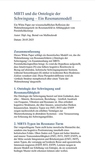 MBTI und die Ontologie der Schwingung - Ein Resonanzmodell Ein White Paper zur wissenschaftlichen Reflexion der Wahrnehmungstiefe im Resonanzfeld in Abhängigkeit vom
Persönlichkeitstyp
Autor: Dipl.-Ing. Bernd von Mallinckrodt
Datum: 20.05.2025
Zusammenfassung
Dieses White Paper schlägt ein theoretisches Modell vor, das die Wahrnehmung von Resonanzfeldern (,Ontologie der Schwingung*) in Zusammenhang mit MBTI-
Persönlichkeitsprofilen bringt. Es wird die Hypothese aufgestellt, dass Intuitivtypen (N) eine höhere kognitive Reichweite in Bezug auf abstrakte, holistische Schwingungsmuster besitzen, während Sensoriktypen (S) stärker in konkreten Reiz-Reaktions-Zyklen verankert sind. Diese Perspektivdifferenz wird als vertikale Struktur metaphorisch über einen 'Turm der Wahrnehmung' dargestellt.
1. Ontologie der Schwingung und Resonanzfähigkeit
Die Ontologie der Schwingung basiert auf dem Gedanken, dass alles - Materie, Bewusstsein, Beziehung - letztlich Ausdruck von Frequenz, Vibration und Resonanz ist. Dies erfordert kognitive Strukturen, die über lineares, sensorisches Denken hinausreichen. Intuitive Typen wie INFJ, INTJ oder ENFP zeigen nachweislich ein erhöhtes Vermögen zur Mustererkennung in abstrakten Systemen - eine Voraussetzung zur Erfassung des Schwingungsfeldes.
2. MBTI-Typen im Resonanz-Turm
Der vorgeschlagene Turm stellt keine moralische Hierarchie dar, sondern eine kognitive Positionierung innerhalb eines holistischen Feldes. Oben finden sich Typen mit hoher Intuition u