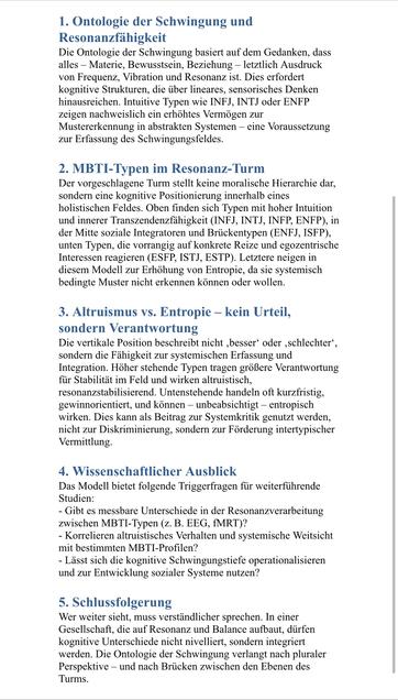 1. Ontologie der Schwingung und Resonanzfähigkeit
Die Ontologie der Schwingung basiert auf dem Gedanken, dass alles - Materie, Bewusstsein, Beziehung - letztlich Ausdruck von Frequenz, Vibration und Resonanz ist. Dies erfordert kognitive Strukturen, die über lineares, sensorisches Denken hinausreichen. Intuitive Typen wie INFJ, INTJ oder ENFP zeigen nachweislich ein erhöhtes Vermögen zur Mustererkennung in abstrakten Systemen - eine Voraussetzung zur Erfassung des Schwingungsfeldes.
2. MBTI-Typen im Resonanz-Turm
Der vorgeschlagene Turm stellt keine moralische Hierarchie dar, sondern eine kognitive Positionierung innerhalb eines holistischen Feldes. Oben finden sich Typen mit hoher Intuition und innerer Transzendenzfähigkeit (INFJ, INTJ, INFP, ENFP), in der Mitte soziale Integratoren und Brückentypen (ENFJ, ISFP), unten Typen, die vorrangig auf konkrete Reize und egozentrische Interessen reagieren (ESFP, ISTJ, ESTP). Letztere neigen in diesem Modell zur Erhöhung von Entropie, da sie systemisch bedingte Muster nicht erkennen können oder wollen.
3. Altruismus vs. Entropie - kein Urteil, sondern Verantwortung
Die vertikale Position beschreibt nicht ‚besser' oder ‚schlechter', sondern die Fähigkeit zur systemischen Erfassung und Integration. Höher stehende Typen tragen größere Verantwortung für Stabilität im Feld und wirken altruistisch, resonanzstabilisierend. Untenstehende handeln oft kurzfristig, gewinnorientiert, und können - unbeabsichtigt - entropisch wirken. Dies kann als 